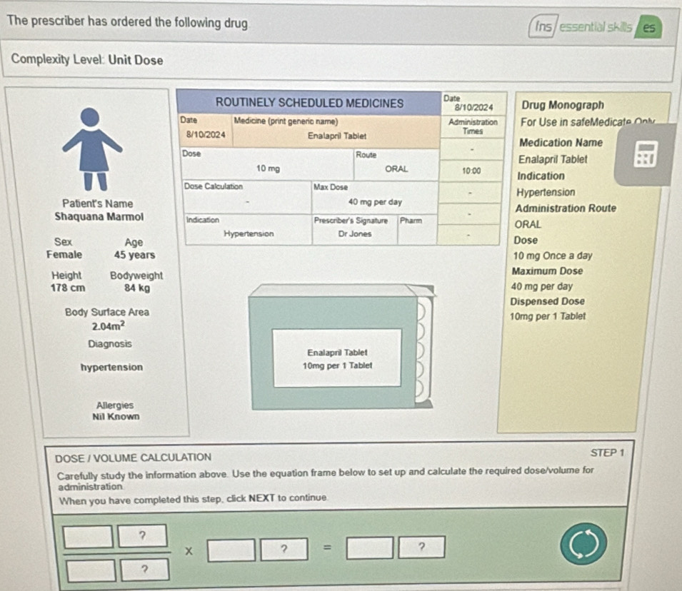 The prescriber has ordered the following drug fns / essential skills es 
Complexity Level: Unit Dose 
ROUTINELY SCHEDULED MEDICINES Date 8/10/2024 Drug Monograph 
Date Medicine (print generio name) Administration For Use in safeMed t o 
8/10/2024 Enalapril Tabiet Times 
Medication Name 
Dose Route Enalapril Tablet
10 mg ORAL 10:00 Indication 
Dose Calculation Max Dose Hypertension 
. 
Patient's Name 40 mg per day Administration Route 
. 
Shaquana Marmol Indication Prescriber's Signature Pharm ORAL 
Sex Age Hypertension Dr Jones Dose 
Female 45 years 10 mg Once a day
Height Bodyweight Maximum Dose
178 cm 84 kg 40 mg per day
Dispensed Dose 
Body Surface Area 10mg per 1 Tablet
2.04m^2
Diagnosis 
Enalapril Tablet 
hypertension 10mg per 1 Tablet 
Allergies 
Nil Known 
DOSE / VOLUME CALCULATION STEP 1
Carefully study the information above. Use the equation frame below to set up and calculate the required dose/volume for 
administration 
When you have completed this step, click NEXT to continue. 
? 
x 
? = ? 
?