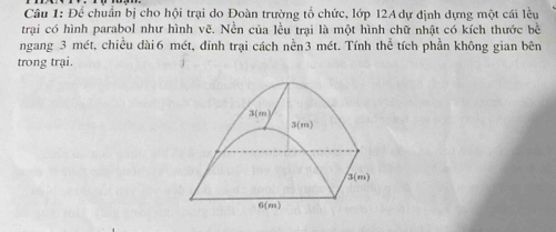 Để chuẩn bị cho hội trại do Đoàn trường tổ chức, lớp 12A dự định dựng một cái lều
trại có hình parabol như hình vẽ. Nền của lều trại là một hình chữ nhật có kích thước bề
ngang 3 mét, chiều dài6 mét, đinh trại cách nền3 mét. Tính thể tích phần không gian bên
trong trại.