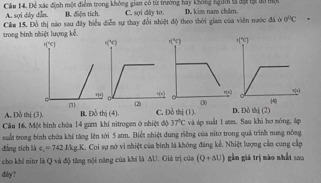 Để xác định một điểm trong không gian có từ trường hay không người tả đặt tại đồ một
A. sợi dây dẫn. B. diện tích. C. sợi dây tơ. D. kim nam châm.
Câu 15. Đồ thị nào sau đây biểu diễn sự thay đổi nhiệt độ theo thời gian của viên nước đá ở 0°C
trong bình nhiệt lượng kế,
A. Đồ thị (3). B. Đồ thị (4). C. Đồ thị (1). D. Đồ thị (2)
Câu 16. Một bình chứa 14 gam khí nitrogen ở nhiệt độ 37°C và áp suất 1 atm. Sau khi hơ nóng, áp
suất trong bình chứa khí tăng lên tới 5 atm. Biết nhiệt dung riêng của nitơ trong quá trình nung nóng
đẳng tích là c_v=742J/kg.K L. Coi sự nở vì nhiệt của bình là không đáng kể. Nhiệt lượng cần cung cấp
cho khí nitơ là Q và độ tăng nội năng của khí là △ U. Giá trị của (Q+△ U) gần giá trị nào nhất sau
đây?