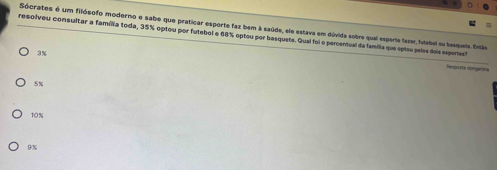 Sócrates é um filósofo moderno e sabe que praticar esporte faz bem à saúde, ele estava em dúvida sobre qual esporte fazer, futebol ou basquete. Então
resolveu consultar a família toda, 35% optou por futebol e 68% optou por basquete. Qual foi o percentual da família que optou pelos dois esportes?
3%
Resposta obrigatória
5%
10%
9%