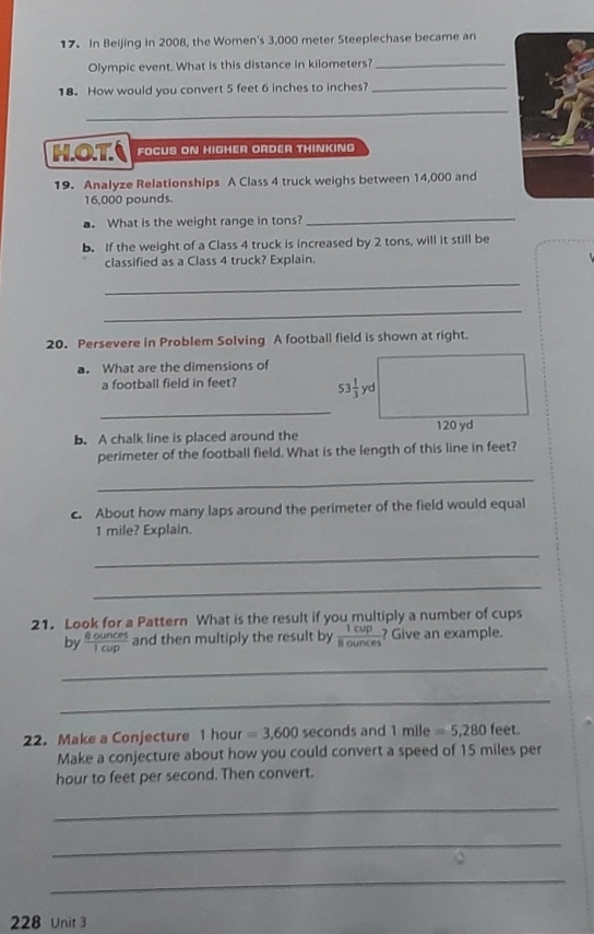 In Beijing in 2008, the Women's 3,000 meter Steeplechase became an 
Olympic event. What is this distance in kilometers?_ 
18. How would you convert 5 feet 6 inches to inches?_ 
_ 
HOT FOCUS ON HIGHER ORDER THINKING 
19. Analyze Relationships A Class 4 truck weighs between 14,000 and
16,000 pounds. 
. What is the weight range in tons? 
_ 
b. If the weight of a Class 4 truck is increased by 2 tons, will it still be 
classified as a Class 4 truck? Explain. 
_ 
_ 
20. Persevere in Problem Solving A football field is shown at right. 
a. What are the dimensions of 
a football field in feet? 53 1/3 yd
_ 
b. A chalk line is placed around the 120 yd
perimeter of the football field. What is the length of this line in feet? 
_ 
c. About how many laps around the perimeter of the field would equal
1 mile? Explain. 
_ 
_ 
21. Look for a Pattern What is the result if you multiply a number of cups 
by  8ounces/1cup  and then multiply the result by  1cup/8ounces  Give an example. 
_ 
_ 
22. Make a Conjecture 1 hour =3,600 seconds and 1mile=5,280fe eet
Make a conjecture about how you could convert a speed of 15 miles per
hour to feet per second. Then convert. 
_ 
_ 
_ 
228 Unit 3