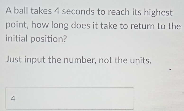 A ball takes 4 seconds to reach its highest
point, how long does it take to return to the
initial position?
Just input the number, not the units.
4