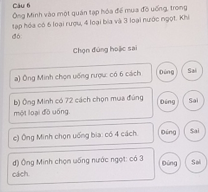 Ông Minh vào một quán tạp hóa đế mua đồ uống, trong 
tạp hóa có 6 loại rượu, 4 loại bia và 3 loại nước ngọt. Khi 
đó: 
Chọn đúng hoặc sai 
a) Ông Minh chọn uống rượu: có 6 cách Dúng Sai 
b) Ông Minh có 72 cách chọn mua đúng Đúng Sai 
một loại đồ uống. 
c) Ông Minh chọn uống bia: có 4 cách. Đúng Sai 
) Ông Minh chọn uống nước ngọt: có 3 Đúng Soi 
cách.