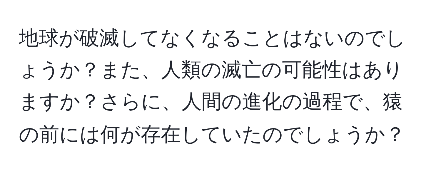 地球が破滅してなくなることはないのでしょうか？また、人類の滅亡の可能性はありますか？さらに、人間の進化の過程で、猿の前には何が存在していたのでしょうか？