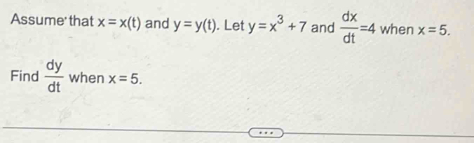 Assume' that x=x(t) and y=y(t). Let y=x^3+7 and  dx/dt =4 when x=5. 
Find  dy/dt  when x=5.