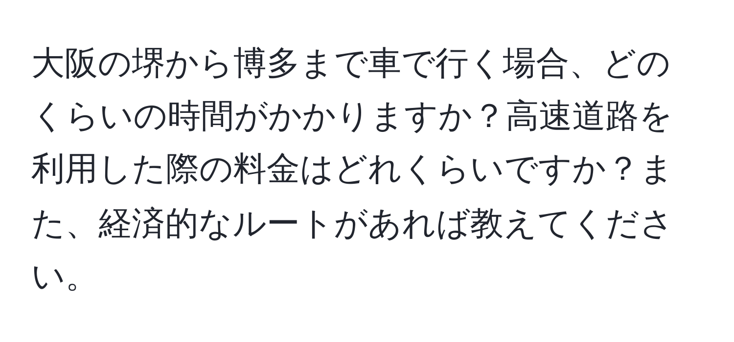 大阪の堺から博多まで車で行く場合、どのくらいの時間がかかりますか？高速道路を利用した際の料金はどれくらいですか？また、経済的なルートがあれば教えてください。