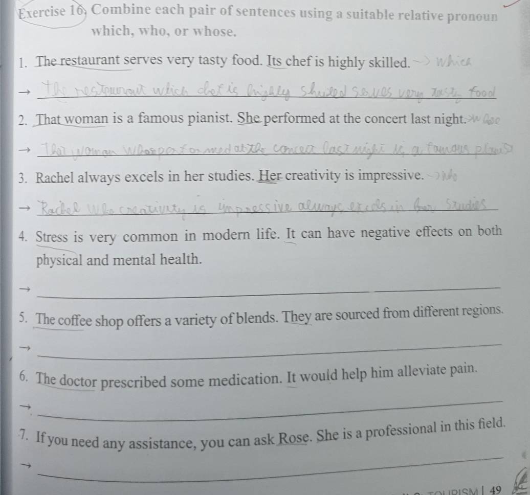 Exercise 16, Combine each pair of sentences using a suitable relative pronoun 
which, who, or whose. 
1. The restaurant serves very tasty food. Its chef is highly skilled. 
_ 
2. That woman is a famous pianist. She performed at the concert last night. 
_ 
3. Rachel always excels in her studies. Her creativity is impressive. 
_ 
4. Stress is very common in modern life. It can have negative effects on both 
physical and mental health. 
_ 
5. The coffee shop offers a variety of blends. They are sourced from different regions. 
_ 
6. The doctor prescribed some medication. It would help him alleviate pain. 
_ 
_ 
7. If you need any assistance, you can ask Rose. She is a professional in this field. 
DURISM | 49