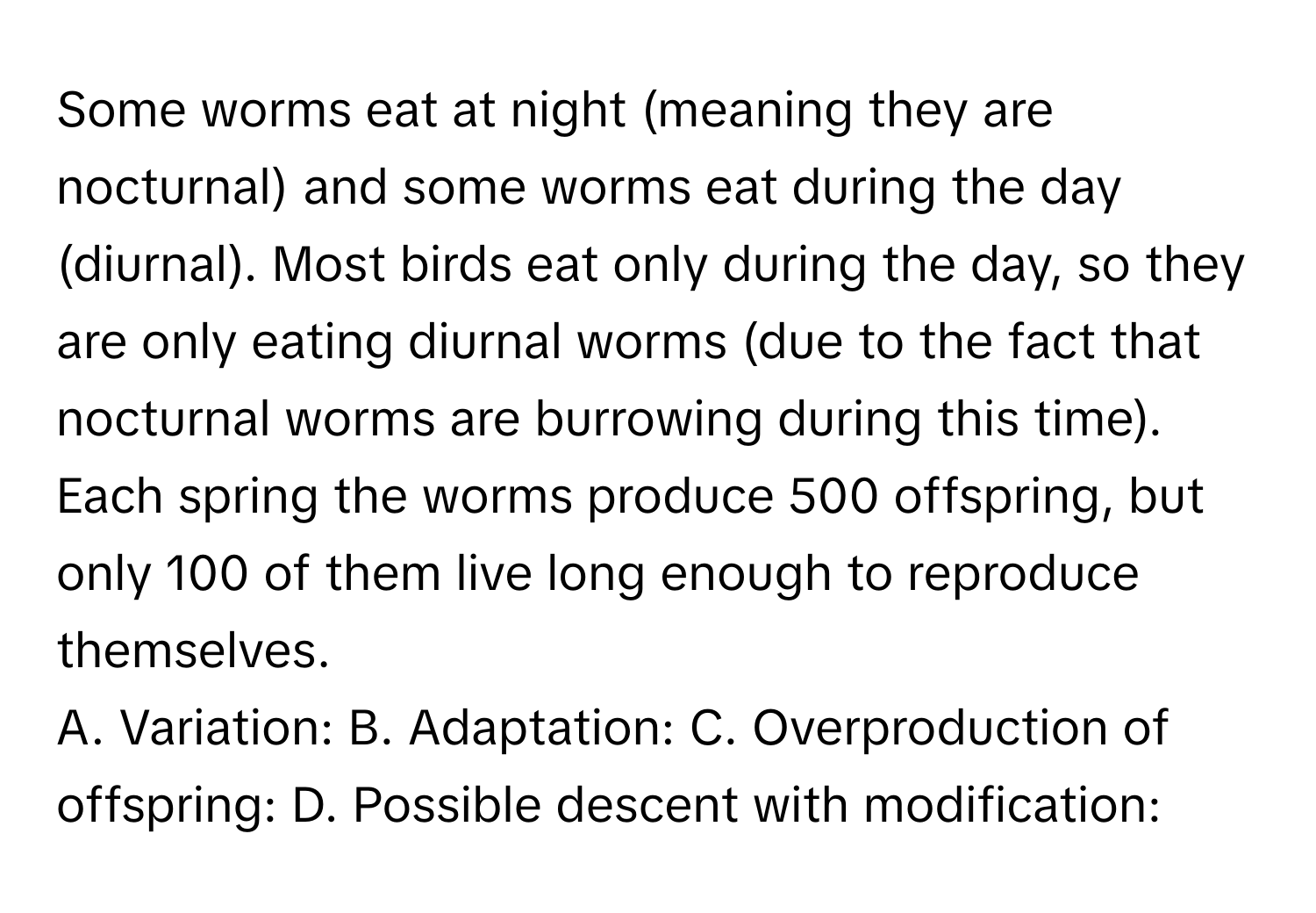 Some worms eat at night (meaning they are nocturnal) and some worms eat during the day (diurnal). Most birds eat only during the day, so they are only eating diurnal worms (due to the fact that nocturnal worms are burrowing during this time). Each spring the worms produce 500 offspring, but only 100 of them live long enough to reproduce themselves.

A. Variation: B. Adaptation: C. Overproduction of offspring: D. Possible descent with modification: