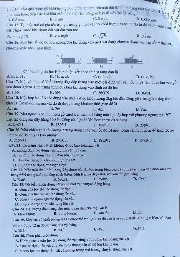 Một quả bóng cổ khổi lượng 500 g đang nằm trên mặt đất thì bị đá bằng một lực 200 N    
gian quả bóng tiếp xúc với bàn chân là 0,02 s thì bóng sẽ bay đi với tốc độ bảng `
a
A. 0,8 m/s. B. 2 m/s. C. 8 m/s. D. 0,008 m/s
đất. Ngay trước khi chạm đất vật đạt vận tốc
A. v=2sqrt(gh). B. v=mgh. C. sqrt(gh). D. sqrt(2gh).
Câu 16. Một lực# có độ lớn không đổi tác dụng vào một vật đang chuyển động với vận tốc v theo các
phương khác nhau như hình.
j
a)
Độ lớn công do lực F thực hiện xếp theo thứ tự tăng dần là
A.(c,a,b). B. (b,a,c), C. (a,b,c) D. (a,c,b).
Câu 17. Một cái búa có khổi lượng 4kg đập thẳng vào một cái đinh với vận tốc 3m/s làm đinh lún vào gỗ
một đoạn 0,5cm. Lực trung bình của búa tác dụng vào đinh có độ lớn
A. 1,5N. B. 6N. C. 3600N. D. 360N.
Câu 18. Một hợp lực 2N tác dụng vào một vật có khổi lượng 2kg lúc đầu đứng yên, trong khoảng thời
gian 2s. Đoạn đường mà vật đó đi được trong khoảng thời gian đó là
A. 1m. B. 2m. C. 4m. D. 8m.
Câu 19. Một người kéo một hòm gỗ trượt trên sàn nhà bằng một sợi dây hợp với phương ngang góc 30^0.
Lực tác dụng lên đây bằng 150 N. Công của lực đó khi hòm trượt 20 m bằng
A. 2985 J. B. 1895 J. C. 1985 J. D. 2598 J.
Câu 20. Một chiếc xe khối lượng 220 kg dang chạy với tốc độ 14 m/s. Công cần thực hiện đề tăng tốc xe
lên tốc độ 19 m/s là bao nhiêu?
A. 21560 J. B. 2750 J. C. 18150 J. D. 39710 J.
Câu 21, Cơ năng của vật sẽ không được bảo toàn khi vật
A. không chịu tác dụng của lực ma sát, lực căn.
B. chỉ chịu tác dụng của lực đàn hồi của lò xo.
C. chịu tác dụng của lực cản, lực ma sát
D. chỉ chịu tác đụng của trọng lực.
Câu 22. Một mũi tên khối lượng 75g được bắn đi, lực trung bình của dây cung tác dụng vào đuôi mũi tên
bằng 65N trong suốt khoảng cách 0,9m. Mũi tên rời đây cung với vận tốc gần bằng
A. 72m/s. B. 68m/s, C. 59m/s. D. 40m/s
Câu 23. Độ biến thiên động năng của một vật chuyến động bằng
A. công của lực thế tác dụng lên vật.
B. công của lực ma sát tác dụng lên vật.
C. công của ngoại lực tác dựng lên vật.
D. công của trọng lực tác dụng lên vật.
Câu 24. Đại lượng đặc trưng cho mức quán tính của một vật là
A. khổi lượng B. trọng lương. C. vận tốc. D. lực.
Câu 25. Một vật có khối lượng 400 g được thả rơi tự do từ độ cao h so với mặt đất. Cho g=10m/s^2. Sau
khi rơi được 12 m động năng của vật bằng
A. 32 J. B. 24 J. C. 48 J. D. 16 J.
Câu 26. Chọn phát biểu đúng.
A. Hướng của vectơ lực tác dụng lên vật trùng với hướng biển dạng của vật.
B. Lực tác dụng lên vật chuyển động thẳng đều có độ lớn không đổi.
C. Vecto lực tác dụng lên vật có hướng trùng với hướng chuyển động của vật,