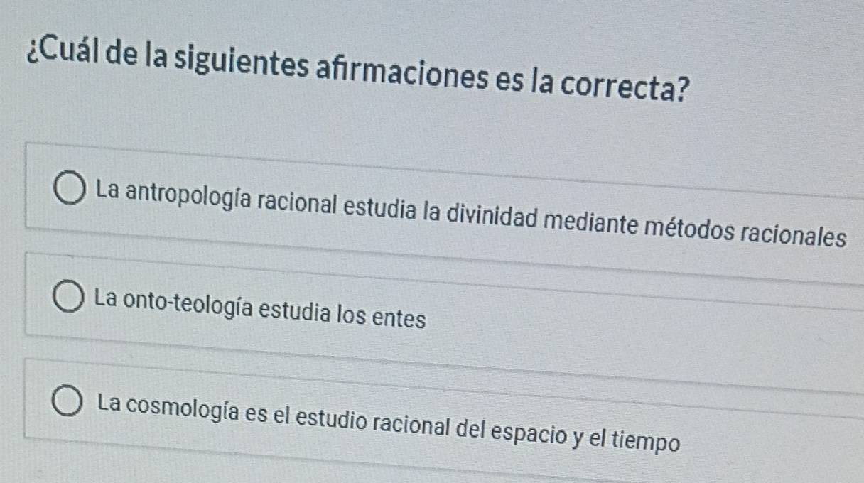 ¿Cuál de la siguientes afırmaciones es la correcta?
La antropología racional estudia la divinidad mediante métodos racionales
La onto-teología estudia los entes
La cosmología es el estudio racional del espacio y el tiempo