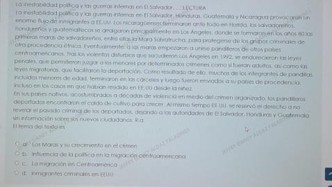 La inestabilidad política y las guerras internas en El Salvador. ...::LECTURA
La inestabilidad política y las guerras internas en El Salvador. Honduras. Guatemala y Nicaragua provocaron un
enorme flujo de inmigrantes a EE.uU. Los nicaragüenses ferminaron ante todo en Horida, los salvadoreños
hondureños y guatemaltecos se arraígaron principalmente en Los Ángeles, donde se formaron en los años 80 las
primeras maras de salvadoreños, entre ellas la Mara Salvatrucha, para protegerse de los grupos criminales de
otra procedencia étnica. Eventualmente, a las maras empezaron a unirse pandilíeros de otras países
centroamericanos. Tras los violentos disturbios que sacudieron Los Ángeles en 1992, se endurecieron las leyes
penales, que permitieron juzgar a los menores por determinados crímenes como si fueran adultos, así como las
leyes migratorias, que facilitaron la deportación. Como resultado de ello, muchos de los integrantes de pandillas,
incluidos menores de edad, terminaron en las cárceles y luego fueron enviados a su países de procedencia.
incluso en los casos en que habían resididó en EE UU desde la níñez.
En sus países nativos, acostumbrados a décadas de violencia en medio del crimen organizado, los pandilleros
deportados encontraron el coldo de cultivo para crecer. Al mismo tiempo EE.UU. se reservó el derecho a no
revelar el pasado criminal de los deportados, dejando a las autoridades de E Salvador, Honduras y Guatemala
sin información sobre sos nuevos ciudadanos. R a
El tema del fextoles
a  Los Maras y su crecimiento en el crimen
b. influencia de la política en la migración centroamericana
c. La migración en Centroamérica
d. Inmigrantes criminales en EEUU