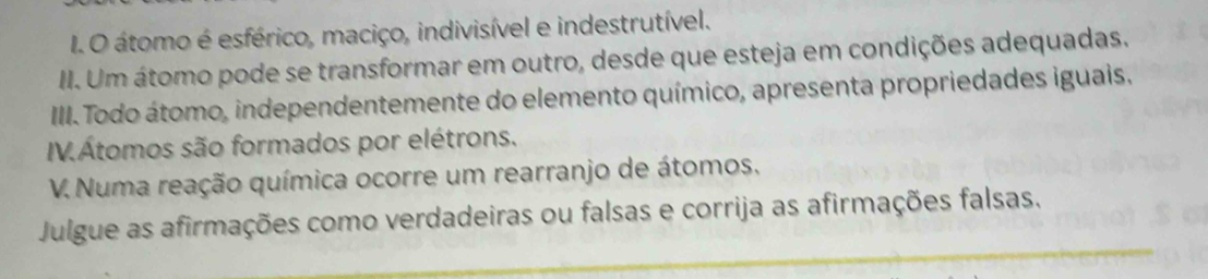 átomo é esférico, maciço, indivisível e indestrutível. 
II. Um átomo pode se transformar em outro, desde que esteja em condições adequadas. 
IIII. Todo átomo, independentemente do elemento químico, apresenta propriedades iguais. 
IV.Átomos são formados por elétrons. 
V. Numa reação química ocorre um rearranjo de átomos. 
Julgue as afirmações como verdadeiras ou falsas e corrija as afirmações falsas.