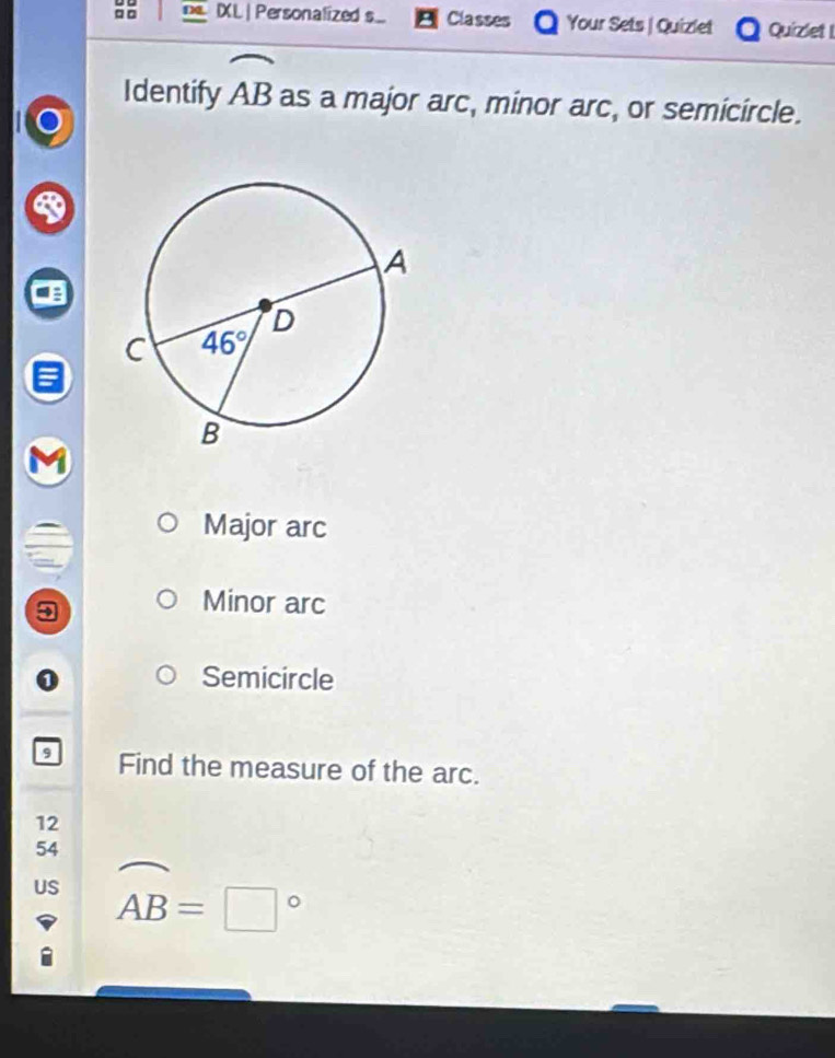 □□ IXL| Personalized s Classes Your Sets | Quizlet Quizlet !
Identify widehat AB as a major arc, minor arc, or semicircle.
Major arc
3
Minor arc
Semicircle
9 Find the measure of the arc.
12
54
US widehat AB=□°