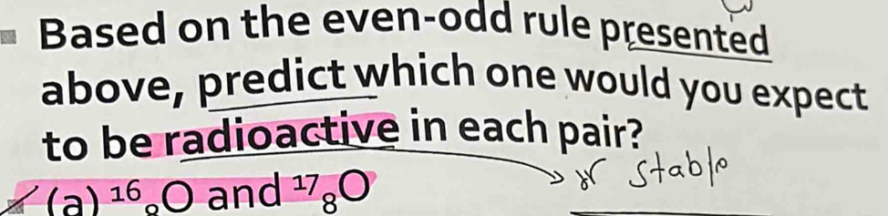 Based on the even-odd rule presented 
above, predict which one would you expect 
to be radioactive in each pair?
(a)^16_circ O and^(17)_8bigcirc