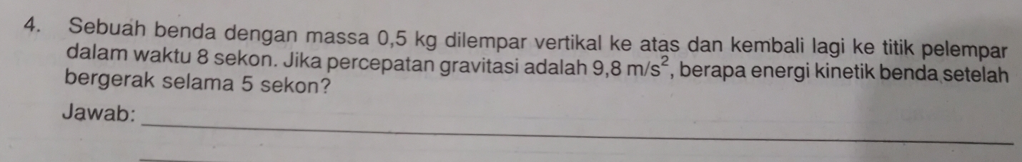 Sebuah benda dengan massa 0,5 kg dilempar vertikal ke atas dan kembali lagi ke titik pelempar 
dalam waktu 8 sekon. Jika percepatan gravitasi adalah 9,8m/s^2 , berapa energi kinetik benda setelah 
bergerak selama 5 sekon? 
_ 
Jawab: