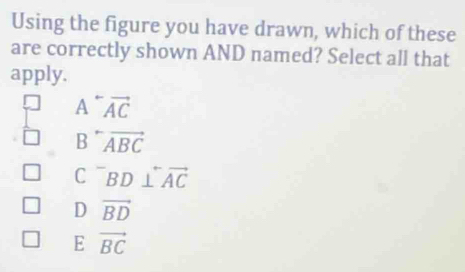 Using the figure you have drawn, which of these
are correctly shown AND named? Select all that
apply.
A^-vector AC
B^-vector ABC
C^-BD⊥ overleftrightarrow AC
D vector BD
E vector BC