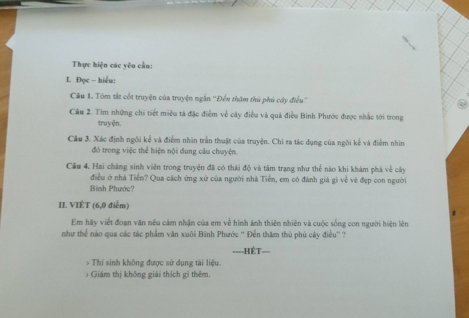 Thực hiện các yêu cầu: 
I. Đọc - hiểu: 
Câu 1. Tóm tắt cốt truyện của truyện ngắn “Đến thăm thủ phủ cây điều” 
Câu 2. Tìm những chi tiết miêu tả đặc điểm về cây điều và quả điều Bình Phước được nhắc tới trong 
truyện. 
Cầu 3. Xác định ngôi kể và điểm nhìn trần thuật của truyện. Chi ra tác dụng của ngôi kể và điểm nhìn 
đó trong việc thể hiện nội dung câu chuyện. 
Câu 4. Hai chàng sinh viên trong truyện đã có thái độ và tâm trạng như thế nào khi khám phá về cây 
điều ở nhà Tiến? Qua cách ứng xử của người nhà Tiến, em có đánh giá gì về vẻ đẹp con người 
Bình Phước? 
II. VIÉT (6,0 điểm) 
Em hãy viết đoạn văn nêu cảm nhận của em về hình ảnh thiên nhiên và cuộc sống con người hiện lên 
như thế nào qua các tác phẩm văn xuôi Bình Phước “ Đến thăm thủ phủ cây điều” ? 
----HÉT-_ 
> Thí sinh không được sử dụng tài liệu. 
> Giám thị không giải thích gì thêm.