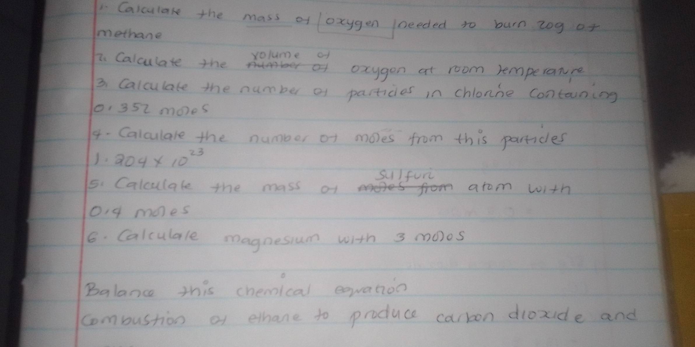 Calculare the mass of oxygen /needed to burn zog of 
methane 
yolume of 
7. Calculate the 
oxygon at room remperanre 
3. Calculate the number of partices in chlonne contaning
1, 352 moes 
4- Calculale the number of moles from this partices 
J. 204* 10^(23)
sulfun 
5. Calculale the mass of arom with
04 mnes
6. Calculale magnesium with 3 moos
Balance this chemical equation 
combustion of ethane to produce carbon dioxide and