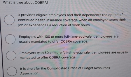 What is true about COBRA?
It provides eligible employees and their dependents the option of
continued health insurance coverage when an employee loses their
job or experiences a reduction of work hours.
Employers with 100 or more full-time-equivalent employees are
usually mandated to offer COBRA coverage.
Employers with 50 or more full-time-equivalent employees are usually
mandated to offer COBRA coverage.
It is short for the Consolidated Office of Budget Resources
Association.