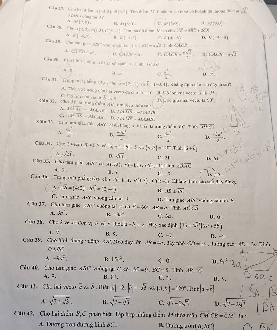 Cho hai điểm A(-3,2),B(4,3) Tim điểm M thuộc trục Ox và có hoành độ đương để tam gia - 3t
MAB vuông tại M
A. M(7;0). B. M(5;0). C. M(3;0). D. M(9;0).
Câu 28. Cho A(2;5),B(1;3),C(5;-1). Tìm tọa độ điểm K sao cho vector AK=3vector BC+2vector CK
A. K(-4;5). B. K(-4;5). C. K(4;-5). D. K(-4;-5)
Câu 29. Cho tam giác ABC vuỡng cân tại Ả có BC=asqrt(2) Tính overline CA.overline CB
A. overline CA.overline CB=a^2. B. vector CA.vector CB=a. C. vector CA.vector CB= asqrt(2)/2 . D. vector CA.vector CB=asqrt(2).
Câu 30. Cho hình vuông ABCD có cạnh a . Tính overline AB.overline AD
A. () , B. a ,
C.  a^2/2 .
D. a^2.
Câu 31. Trong mặt phầng Oxy , cho vector a=(2;-1) và vector b=(-3;4). Khẳng định nào sau đây là sai?
A. Tích vô hướng của hai vectơ đã cho là −10. B. Độ lớn của vectơ vector a là sqrt(5).
C. Độ lớn của vectơ δ là 5.
D. Góc giữa hai vectơ là 90°.
Câu 32. Cho M là trung điểm AB , tìm biểu thức sai:
A. vector MA.vector AB=-MA.AB a B. overline MA.overline MB=-MA.MB.
C. overline AM.overline AB=AM.AB. D. overline MA.overline MB=MA.MB.
Câu 33. Cho tam giác đều ABC cạnh bằng a và H là trung điểm BC. Tính overline AH.overline CA
A.  3a^2/4 .  (-3a^2)/4 . C.  3a^2/2 . D.  (-3a^2)/2 .
B.
Câu 34. Cho 2 vectơ ā và vector b có |vector a|=4,|vector b|=5 và (vector a,vector b)=120°.Tính |vector a+vector b|
B. sqrt(61).
A. sqrt(21). C. 21 . D. 61 .
Câu 35. Cho tam giác ABC có A(1;2),B(-1;1),C(5;-1).Tinh vector AB.vector AC
A. 7 . B. 5 . C. −7 . D. -5 .
Câu 36. Trong mặt phẳng Oxy cho A(-1;1),B(1;3),C(1;-1). Khảng định nào sau đây đúng.
A. overleftrightarrow AB=(4;2),vector BC=(2;-4). B. overline AB⊥ overline BC.
C. Tam giác ABC vuông cân tại A . D. Tam giác ABC vuông cân tại B .
Câu 37. Cho tam giác ABC vuông tại A có hat B=60°,AB=a. Tính vector AC.vector CB
A. 3a^2.
B. -3a^2. C. 3a . D. ( .
Câu 38. Cho 2 vectơ đơn vị vector a và vector b thỏa |vector a+vector b|=2.  Hãy xác định (3vector a-4vector b)(2vector a+5vector b)
A. 7 . B. 5 . C. −7 . D. -5 .
Câu 39. Cho hình thang vuông ABCD có đáy lớn AB=4a , đáy nhỏ CD=2a , đường cao AD=3a.Tính
vector DA.vector BC
A. -9a^2. B. 15a^2. C. 0 . D. 9a^2
Câu 40. Cho tam giác ABC vuông tại C có AC=9,BC=5. Tính vector AB.vector AC
A. 9. B. 81. C. 3. D. 5 .
Câu 41. Cho hai vectơ à và 5 . Biết |vector a|=2,|vector b|=sqrt(3) và (vector a,vector b)=120°. Tính |vector a+vector b|
A. sqrt(7+sqrt 3). B. sqrt(7-sqrt 3). C. sqrt(7-2sqrt 3). D. sqrt(7+2sqrt 3).
Câu 42. Cho hai điểm B,C phân biệt. Tập hợp những điểm M thỏa mãn vector CM.vector CB=vector (CM)^2 là :
A. Đường tròn đường kính BC . B. Đường tròn (B;BC).