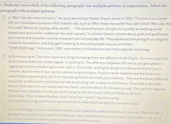 Hank isn't sure which of the following paragraphs has multiple patterns of organization. Select the
paragraph with multiple patterns.
a. "Myth has two main functions," the poet and scholar Robert Graves wrote in 1955. "The first is to answer
the sort of awkward questions that children ask, such as 'Who made the world? How will it end? Who was the
first man? Where do souls go after death?'. . . The second function of myth is to justify an existing social
system and account for traditional rites and customs." In ancient Greece, stories about gods and goddesses
and heroes and monsters were an important part of everyday life. They explained everything from religious
rituals to the weather, and they gave meaning to the world people saw around them.
“Greek Mythology." History.com, 2009, www.history.com/topics/ancient-history/greek-mythology.
b. Know your grits! The most important thing is knowing there are different kinds of grits. The ones you find
at the supermarket are usually regular or quick grits. The difference between the two is just granulation—
regular grits have a medium grind and cook in 10 minutes, quick grits are ground fine and cook in just 5
minutes. But the best, in our opinion, are stone-ground grits. If you've never experienced the fresh corn
taste of stone-ground grits, the first intoxicating forkful will make you a believer. They are the kind preferred
by purists, produced the old-fashioned way by grinding with a water-turned stone. They have a chunkier
texture and retain a more natural and rich flavor, and take about 45 minutes to cook. You can find these at
Whole Foods, specialty food shops, and local gritsmills like Anson Mills and McEwen & Sons.
Claro, Sara. "How to Make the Best Grits You've Ever Tasted." Southern Living,
www.southernliving.com/kitchen-assistant/how-to-make-the-best-grits-youve-ever-tasted.
c. Turn the dough out onto a smooth surface, and knead with greased hands until smooth. Place dough in
greased bowl, and turn to coat the surface. Let rise in a warm place until double in bulk, about 1 to 1/1/2
hnurs. Fru enlf hall sites of douoh in harchas uetil eniden hrown