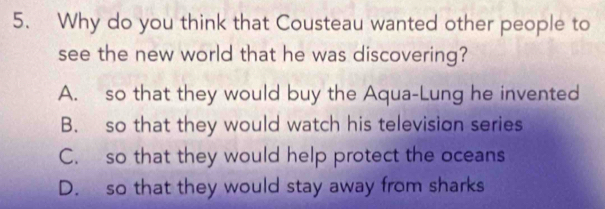 Why do you think that Cousteau wanted other people to
see the new world that he was discovering?
A. so that they would buy the Aqua-Lung he invented
B. so that they would watch his television series
C. so that they would help protect the oceans
D. so that they would stay away from sharks