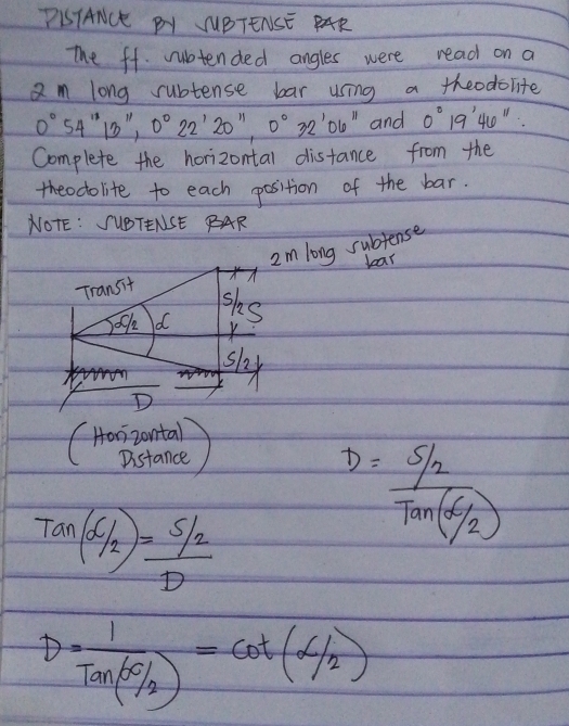 PISTANCE PY JUBTENSE PAR 
The ff. rubtended angles were read on a 
am long subtense bar using a theodolite
0°54''13'', 0°22'20'', 0°32'06'' and 0°19'46''
Complete the horizontal distance from the 
theodolite to each position of the bar. 
NOTE: SUBTENSE BAR 
Im long subjense 
lear 
Transit 
sks 
ock d 
slx 
D 
(Hoizontal 
Distance 
Tan(66c52)=frac 5/2D
D= (5/2)/Tan(6/2) 
D=frac 1Tan(SO/_2)=cot (alpha /_2)