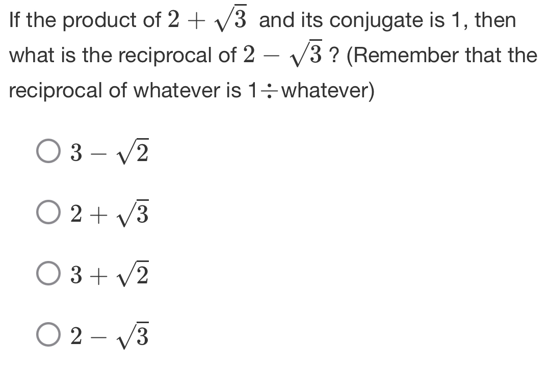 If the product of 2+sqrt(3) and its conjugate is 1, then
what is the reciprocal of 2-sqrt(3) ? (Remember that the
reciprocal of whatever is 1÷whatever)
3-sqrt(2)
2+sqrt(3)
3+sqrt(2)
2-sqrt(3)