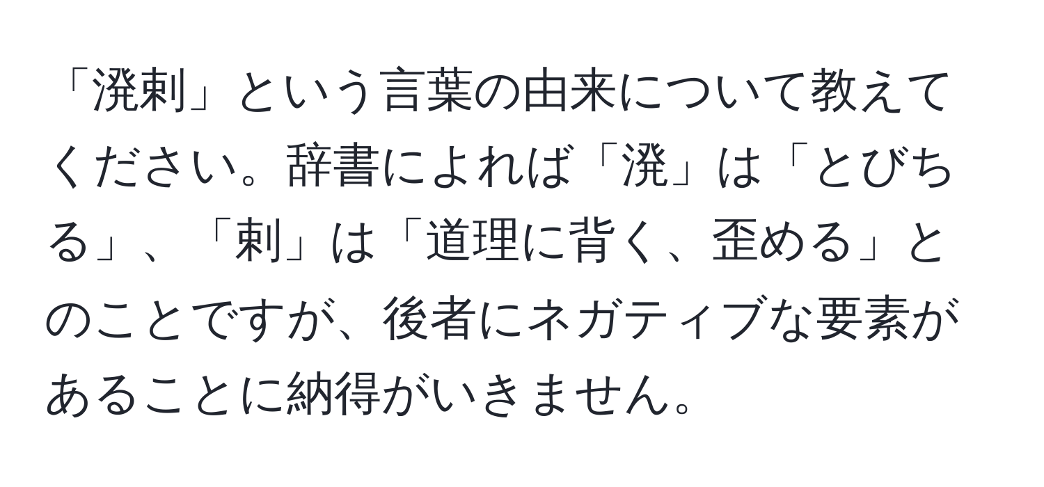 「溌剌」という言葉の由来について教えてください。辞書によれば「溌」は「とびちる」、「剌」は「道理に背く、歪める」とのことですが、後者にネガティブな要素があることに納得がいきません。