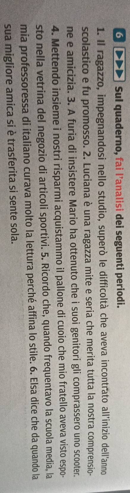 or Sul quaderno, fai l’analisi dei seguenti periodi. 
1. Il ragazzo, impegnandosi nello studio, superò le difficoltà che aveva incontrato all'inizio dell'anno 
scolastico e fu promosso. 2. Luciana è una ragazza mite e seria che merita tutta la nostra comprensio- 
ne e amicizia. 3. A furia di insistere Mario ha ottenuto che i suoi genitori gli comprassero uno scooter. 
4. Mettendo insieme i nostri risparmi acquistammo il pallone di cuoio che mio fratello aveva visto espo- 
sto nella vetrina del negozio di articoli sportivi. 5. Ricordo che, quando frequentavo la scuola media, la 
mia professoressa di italiano curava molto la lettura perché affina lo stile. 6. Elsa dice che da quando la 
sua migliore amica si è trasferita si sente sola.