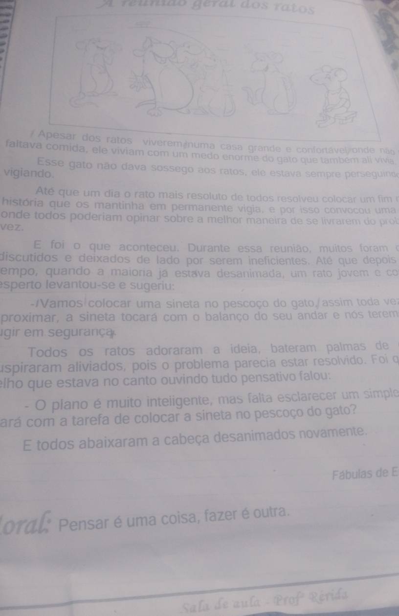 A reunido géral dos ratos 
/ Apesar dos ratos viveremánuma casa grande e confortável onde não 
faltava comida, ele viviam com um medo enorme do gato que também ali vivia 
Esse gato não dava sossego aos ratos, ele estava sempre perseguind 
vigiando. 
Até que um dia o rato mais resoluto de todos resolveu colocar um fim 
história que os mantinha em permanente vigia, e por isso convocou uma 
onde todos poderiam opinar sobre a melhor maneira de se livrarem do prob 
vez. 
E foi o que aconteceu. Durante essa reunião, muitos foram o 
discutidos e deixados de lado por serem ineficientes. Até que depois 
empo, quando a maioria já estava desanimada, um rato jovem e co 
esperto levantou-se e sugeriu: 
-amos colocar uma sineta no pescoço do gato,/assim toda ver 
proximar, a sineta tocará com o balanço do seu andar e nós terem 
igir em segurança. 
Todos os ratos adoraram a ideia, bateram palmas de 
uspiraram aliviados, pois o problema parecia estar resolvido. Foi o 
elho que estava no canto ouvindo tudo pensativo falou: 
- O plano é muito inteiigente, mas falta esclarecer um simple 
cará com a tarefa de colocar a sineta no pescoço do gato? 
E todos abaixaram a cabeça desanimados novamente. 
Fábulas de E 
oral Pensar é uma coisa, fazer é outra. 
Sala de aula - Prof Rérida