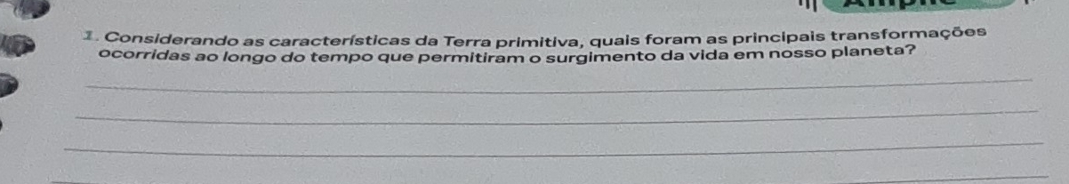 Considerando as características da Terra primitiva, quais foram as principais transformações 
ocorridas ao longo do tempo que permitiram o surgimento da vida em nosso planeta? 
_ 
_ 
_ 
_