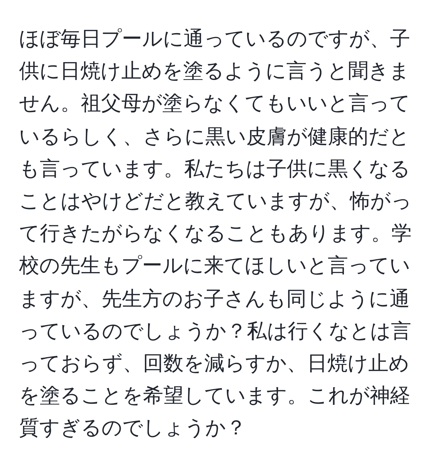 ほぼ毎日プールに通っているのですが、子供に日焼け止めを塗るように言うと聞きません。祖父母が塗らなくてもいいと言っているらしく、さらに黒い皮膚が健康的だとも言っています。私たちは子供に黒くなることはやけどだと教えていますが、怖がって行きたがらなくなることもあります。学校の先生もプールに来てほしいと言っていますが、先生方のお子さんも同じように通っているのでしょうか？私は行くなとは言っておらず、回数を減らすか、日焼け止めを塗ることを希望しています。これが神経質すぎるのでしょうか？