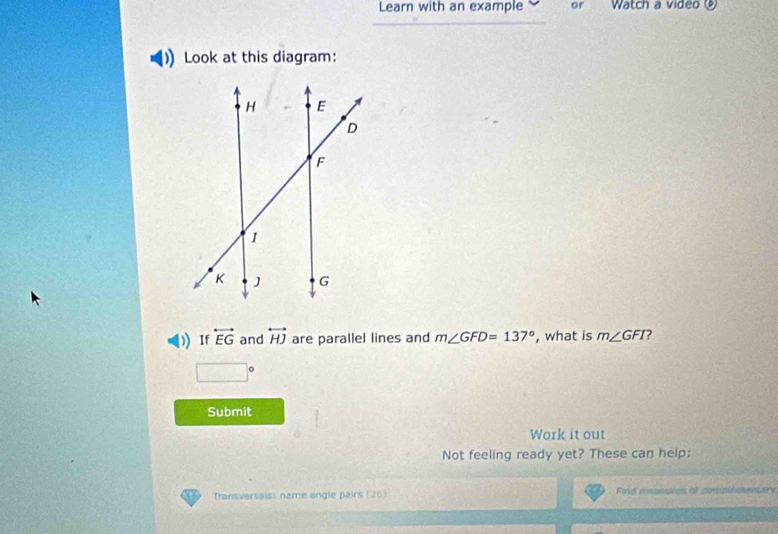 Learn with an example or Watch a video 
Look at this diagram: 
If overleftrightarrow EG and overleftrightarrow HJ are parallel lines and m∠ GFD=137° , what is m∠ GFI ?
□°
Submit 
Work it out 
Not feeling ready yet? These can help: 
Transversais: name angle pairs (26) Find measures of compiemstar