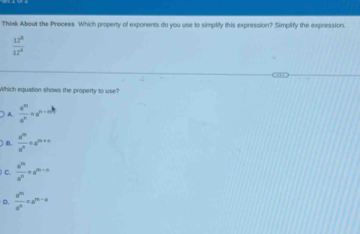 Think About the Process Which property of exponents do you use to simplify this expression? Simplify the expression.
 12^8/12^4 
Which equation shows the property to use?
A.  a^m/a^n =a^(n-m)
B.  a^m/a^n =a^(m+n)
C.  a^m/a^n =a^(m-n)
D.  a^m/a^n =a^(m-a)