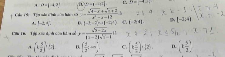 A. D=[-4;2]. B. D=(-4;2]. C. D=[-4;2). 
Câu 15: Tập xác định của hàm số y= (sqrt(4-x)+sqrt(x+2))/x^2-x-12 la
A. [-2;4]. B. (-3;-2)∪ (-2;4). C. (-2;4). D. [-2;4). 
Cu 16: Tập xác định của hàm số y= (sqrt(5-2x))/(x-2)sqrt(x-1) |
A. (1; 5/2 ]vee  2. B. ( 5/2 ;+∈fty ). C. (1; 5/2 )vee  2. D. (1; 5/2 ).