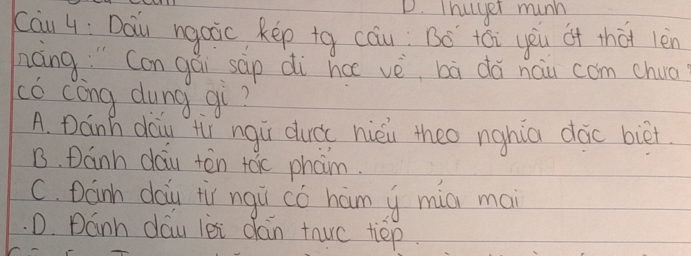 Thuyer munn
cāu 4; Dau ngaic kep tg cau: Bó tói yeu of thàt len
nong " Con gái sap di hcē vè, bà dǎ nau com chua
có cong dung gi?
A. Dánh daiu t ngù ducc hièu theo nghia dǎc biēt
B. Danh dau tēn toc pham.
C. Danh dau tù ngù có ham y mia mai
D. Dánh dáu lèi dán tho tep