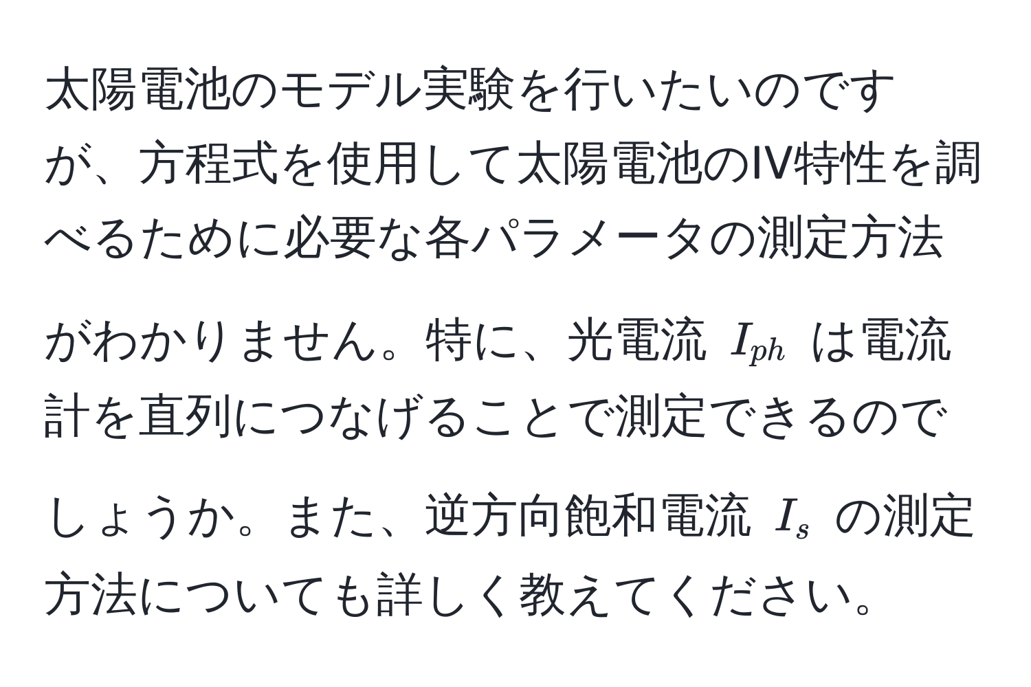 太陽電池のモデル実験を行いたいのですが、方程式を使用して太陽電池のIV特性を調べるために必要な各パラメータの測定方法がわかりません。特に、光電流 $I_ph$ は電流計を直列につなげることで測定できるのでしょうか。また、逆方向飽和電流 $I_s$ の測定方法についても詳しく教えてください。