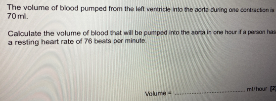 The volume of blood pumped from the left ventricle into the aorta during one contraction is
70 ml. 
Calculate the volume of blood that will be pumped into the aorta in one hour if a person has 
a resting heart rate of 76 beats per minute.
Volume = _ ml/hour [2]