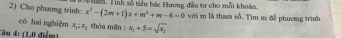 năm. Tỉnh số tiền bác Hương đầu tư cho mỗi khoản. 
2) Cho phương trình: x^2-(2m+1)x+m^2+m-6=0 với m là tham Swidehat O. Tìm m để phương trình 
có hai nghiệm x_1; x_2 thỏa mãn : x_1+5=sqrt(x_2)
Câu 4: (1,0 điểm)