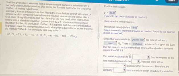 Test the given claim. Assume that a simple random sample is selected from a 
normally distributed population. Use either the P -value method or the traditional Find the test statistic. 
method of lesting hypotheses 
Company A uses a new production method to manufacture aircraft altimeters. A x^2= 36.31
simple random sample of new altimeters resulted in errors listed below. Use a (Round to two decimal places as needed.)
0.05 level of significance to test the claim that the new production method has Determine the critical value(s) 
errors with a standard deviation greater than 32.2 ft, which was the standard 
deviation for the old production method. If it appears that the standard deviation 
is greater, does the new production method appear to be better or worse than the The critical value(s) is/are 1068°
old method? Should the company take any action? places as needed.) (Use a comma to separate answers as needed. Round to two decimal
-42, 79, - 23, − 70, −42, 15, 17, 51, − 6, −50, - 109, -109 □ Since the test statistic is greater than the critical value(s). 
reject H_0. There is sufficient evidence to support the claim 
that the new production method has errors with a standard deviation 
greater than 32.2ft
The variation appears to be than in the past, so the 
new method appears to be