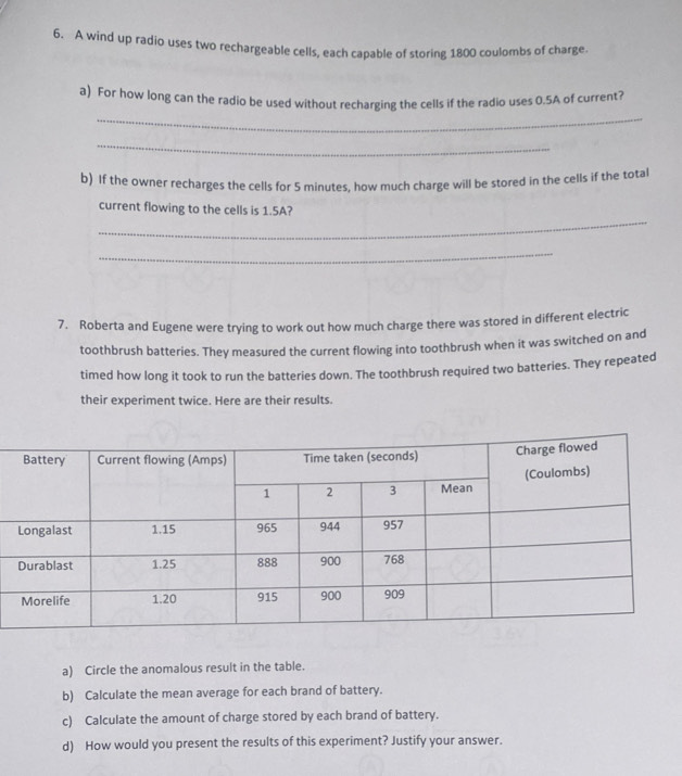 A wind up radio uses two rechargeable cells, each capable of storing 1800 coulombs of charge. 
_ 
a) For how long can the radio be used without recharging the cells if the radio uses 0.5A of current? 
_ 
b) If the owner recharges the cells for 5 minutes, how much charge will be stored in the cells if the total 
_ 
current flowing to the cells is 1.5A? 
_ 
7. Roberta and Eugene were trying to work out how much charge there was stored in different electric 
toothbrush batteries. They measured the current flowing into toothbrush when it was switched on and 
timed how long it took to run the batteries down. The toothbrush required two batteries. They repeated 
their experiment twice. Here are their results. 
a) Circle the anomalous result in the table. 
b) Calculate the mean average for each brand of battery. 
c) Calculate the amount of charge stored by each brand of battery. 
d) How would you present the results of this experiment? Justify your answer.