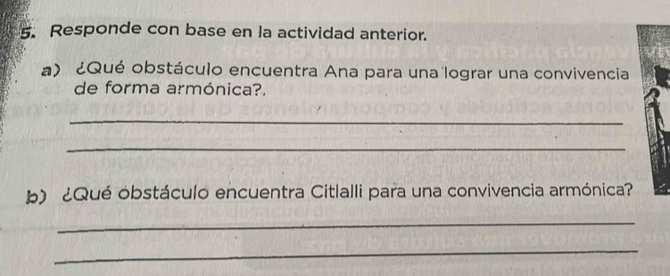 Responde con base en la actividad anterior. 
a) ¿Qué obstáculo encuentra Ana para una lograr una convivencia 
de forma armónica?. 
_ 
_ 
b) ¿Qué obstáculo encuentra Citlalli para una convivencia armónica? 
_ 
_