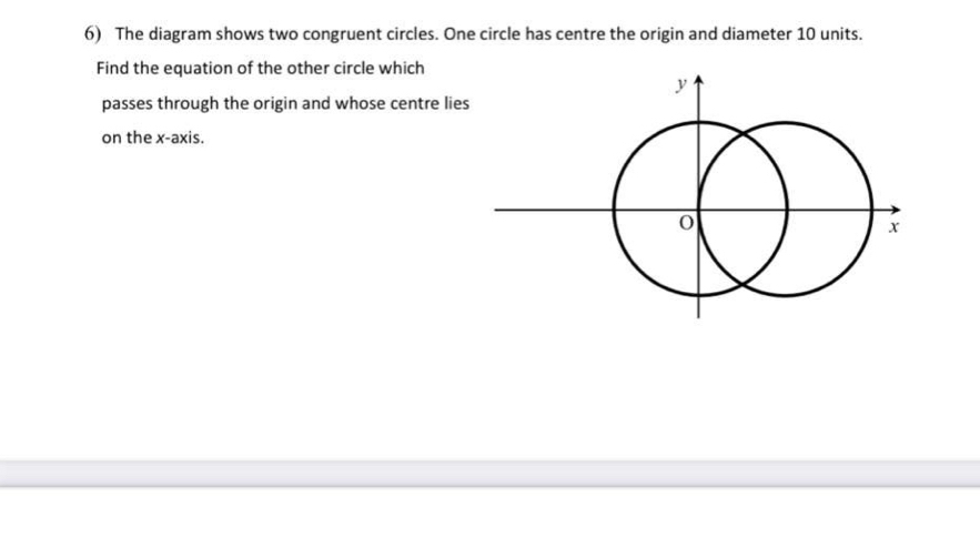 The diagram shows two congruent circles. One circle has centre the origin and diameter 10 units. 
Find the equation of the other circle which 
passes through the origin and whose centre lie 
on the x-axis.