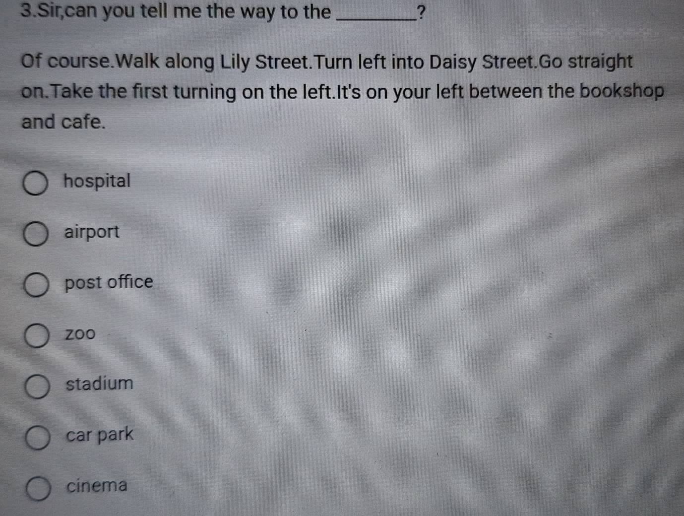 Sir,can you tell me the way to the _?
Of course.Walk along Lily Street.Turn left into Daisy Street.Go straight
on.Take the first turning on the left.It's on your left between the bookshop
and cafe.
hospital
airport
post office
zoo
stadium
car park
cinema