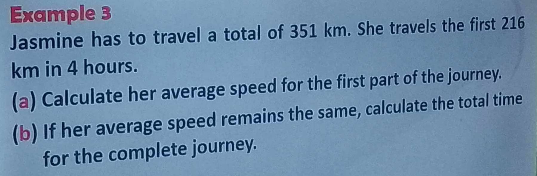 Example 3 
Jasmine has to travel a total of 351 km. She travels the first 216
km in 4 hours. 
(a) Calculate her average speed for the first part of the journey. 
(b) If her average speed remains the same, calculate the total time 
for the complete journey.