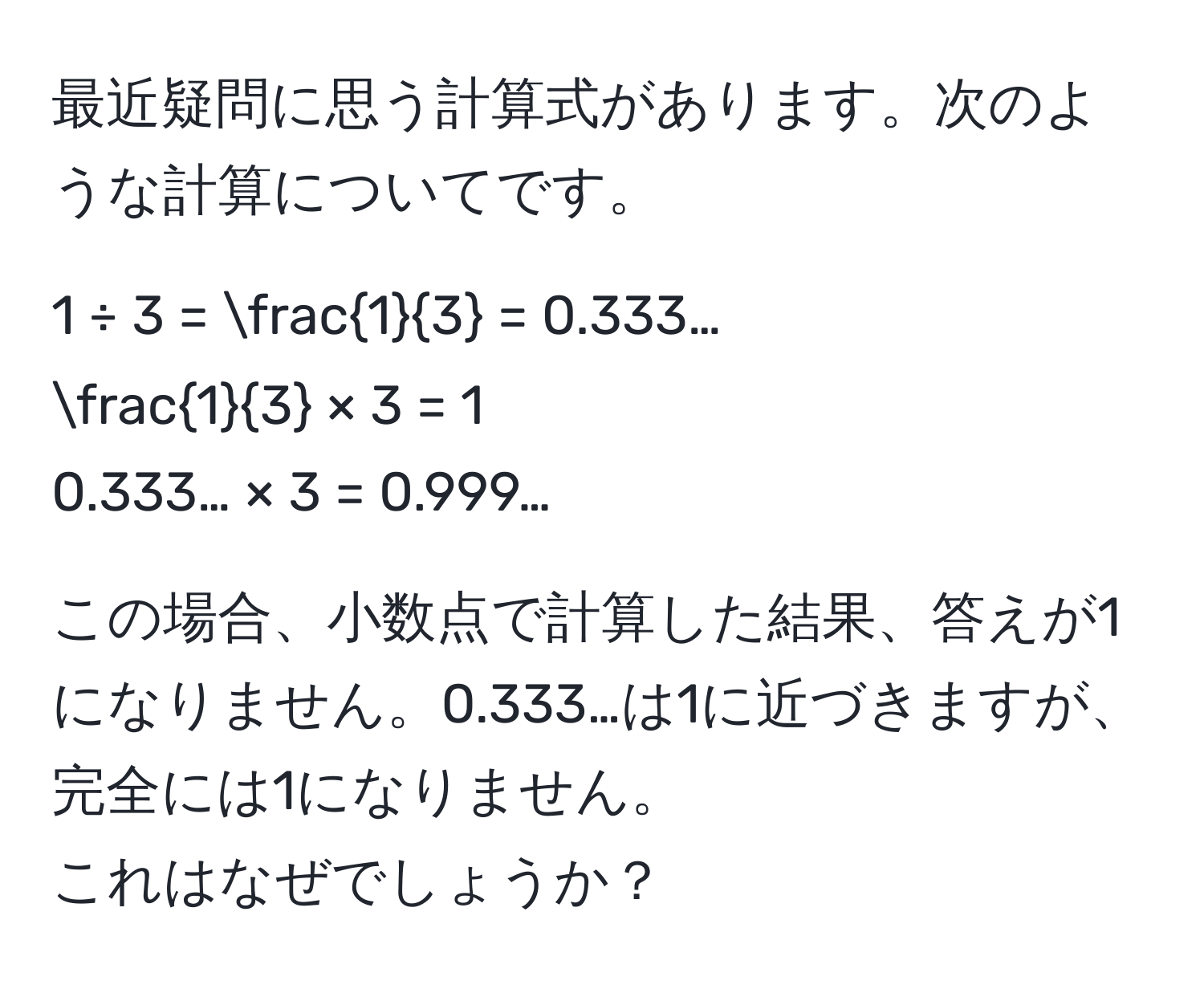 最近疑問に思う計算式があります。次のような計算についてです。  
  
1 ÷ 3 =  1/3  = 0.333…  
 1/3  × 3 = 1  
0.333… × 3 = 0.999…  
  
この場合、小数点で計算した結果、答えが1になりません。0.333…は1に近づきますが、完全には1になりません。  
これはなぜでしょうか？