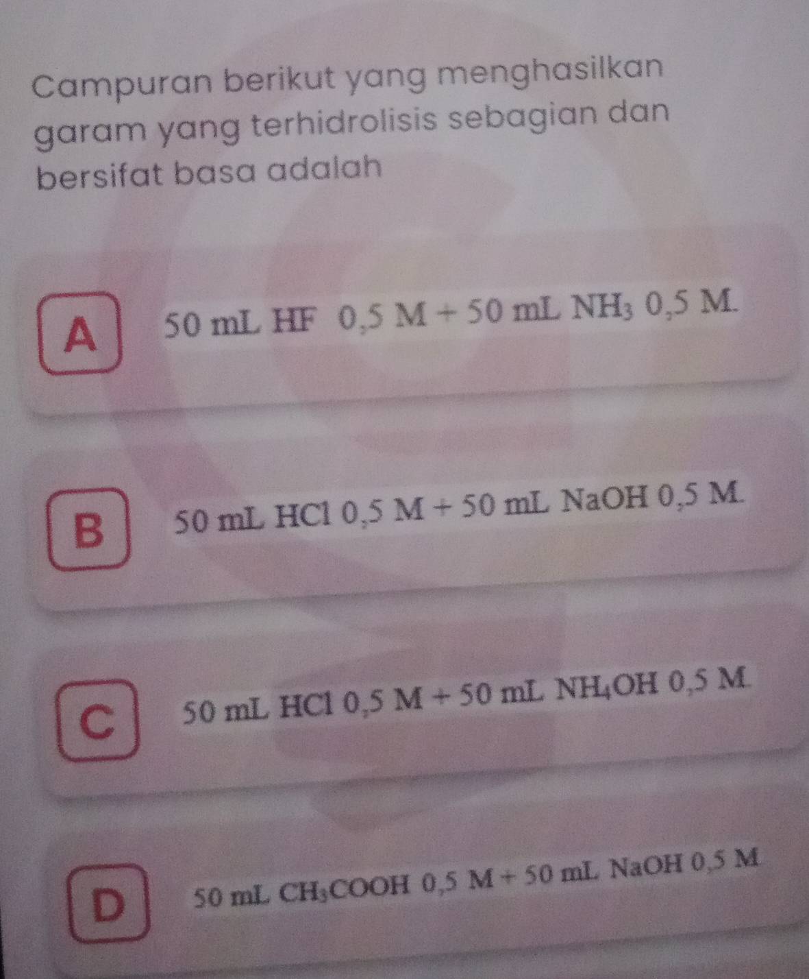 Campuran berikut yang menghasilkan
garam yang terhidrolisis sebagian dan 
bersifat basa adalah
A 50 mL HF 0,5 M+50 mL NH_30,5M.
B 1 50 mL HCl 0, 3 M+50mLNaOH 1 0,5 M
C 50 mL HCl 0,5 M+50mLNH_4O H 0,5 M.
D 50 mL CH_3CO OH 0.5M+50mL NaOH 0,5 M