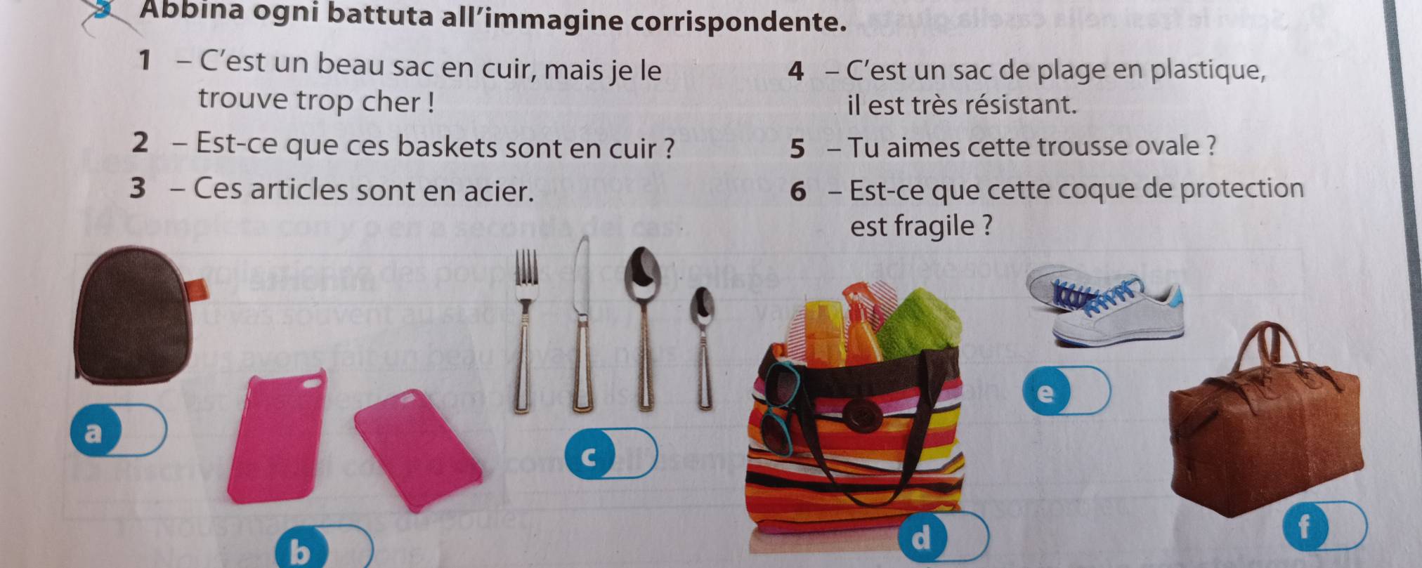 Abbina ogni battuta all’immagine corrispondente. 
1 - C’est un beau sac en cuir, mais je le 4 - C’est un sac de plage en plastique, 
trouve trop cher ! il est très résistant. 
2 - Est-ce que ces baskets sont en cuir ? 5 - Tu aimes cette trousse ovale ? 
3 - Ces articles sont en acier. 6 - Est-ce que cette coque de protection 
est fragile ? 
e 
a 
C 
b 
f