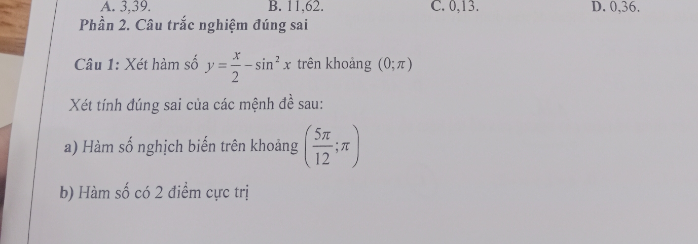 A. 3, 39. B. 11, 62. C. 0, 13. D. 0, 36.
Phần 2. Câu trắc nghiệm đúng sai
Câu 1: Xét hàm số y= x/2 -sin^2x trên khoảng (0;π )
Xét tính đúng sai của các mệnh đề sau:
a) Hàm số nghịch biến trên khoảng ( 5π /12 ;π )
b) Hàm số có 2 điểm cực trị